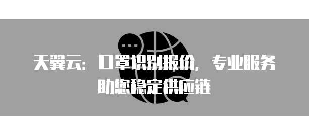 天翼云:口罩识别报价,专业服务助您稳定供应链