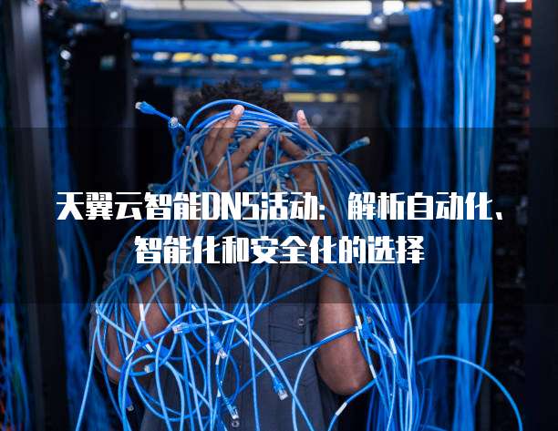 天翼云智能DNS活动:解析自动化、智能化和安全化的选择