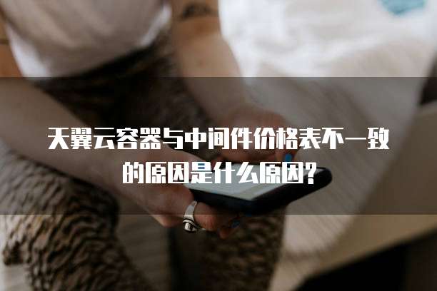 天翼云容器与中间件价格表不一致的原因是什么原因?