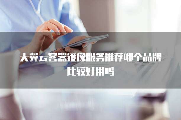 天翼云容器镜像服务推荐哪个品牌比较好用吗