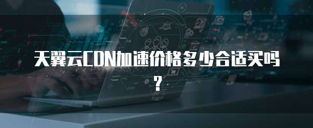 天翼云CDN加速价格多少合适买吗?