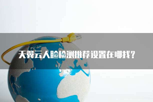 天翼云人脸检测推荐设置在哪找?