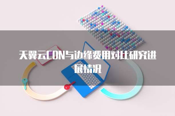 天翼云CDN与边缘费用对比研究进展情况