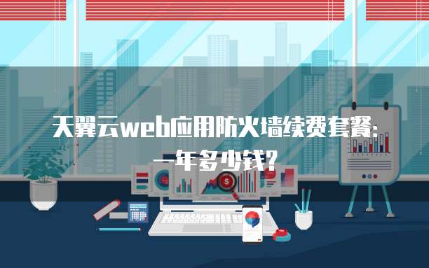 天翼云web应用防火墙续费套餐：一年多少钱？