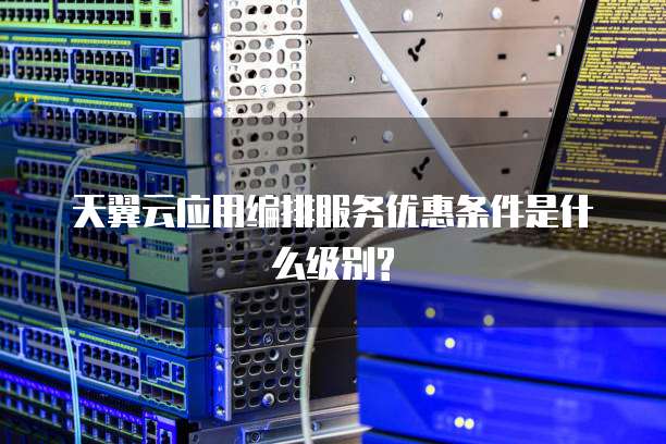 天翼云应用编排服务优惠条件是什么级别?