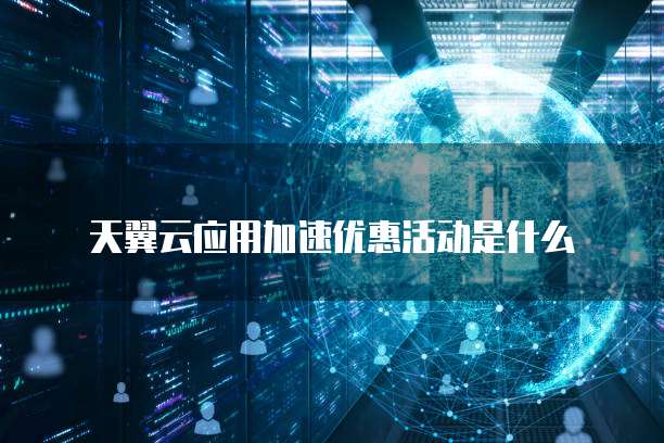 天翼云应用加速优惠活动是什么