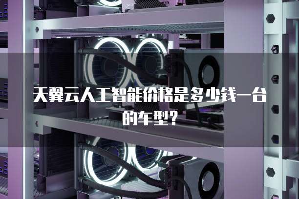 天翼云人工智能价格是多少钱一台的车型?