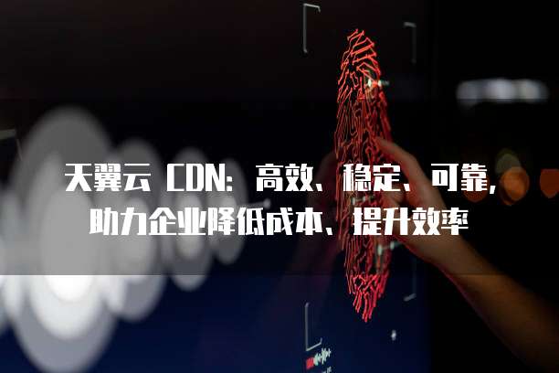天翼云 CDN:高效、稳定、可靠,助力企业降低成本、提升效率