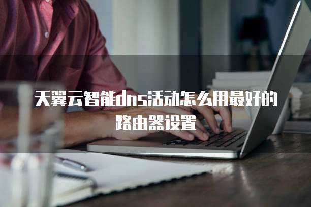 天翼云智能dns活动怎么用最好的路由器设置