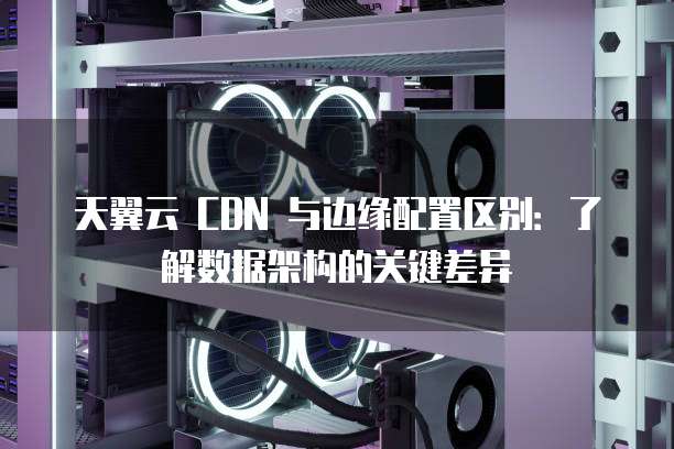 天翼云 CDN 与边缘配置区别:了解数据架构的关键差异