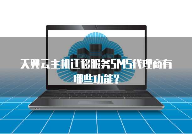 天翼云主机迁移服务SMS代理商有哪些功能?