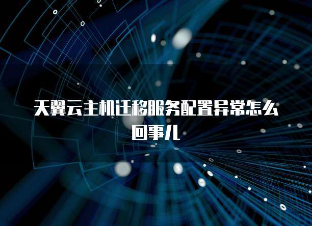天翼云主机迁移服务配置异常怎么回事儿
