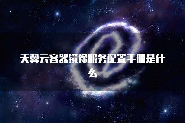 天翼云容器镜像服务配置手册是什么