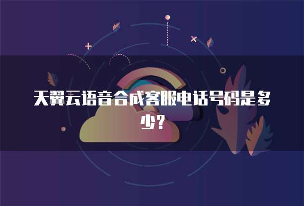 天翼云语音合成客服电话号码是多少?