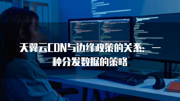 天翼云CDN与边缘政策的关系:一种分发数据的策略