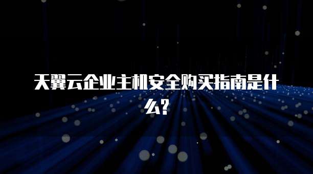 天翼云企业主机安全购买指南是什么?