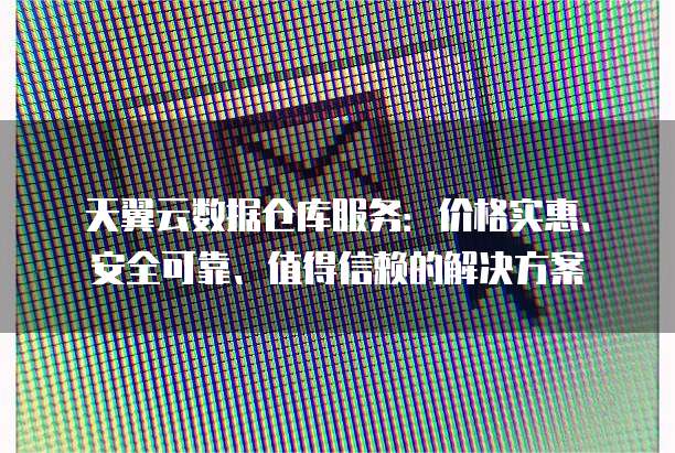 天翼云数据仓库服务:价格实惠、安全可靠、值得信赖的解决方案