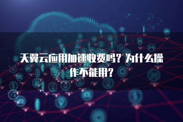 天翼云应用加速收费吗?为什么操作不能用?