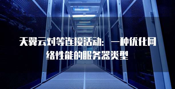 天翼云对等连接活动:一种优化网络性能的服务器类型