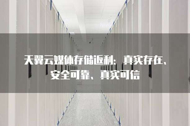 天翼云媒体存储返利:真实存在、安全可靠、真实可信