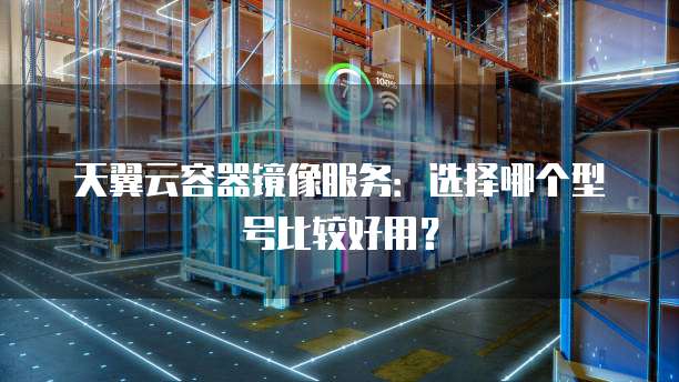 天翼云容器镜像服务:选择哪个型号比较好用?