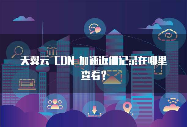天翼云 CDN 加速返佣记录在哪里查看?