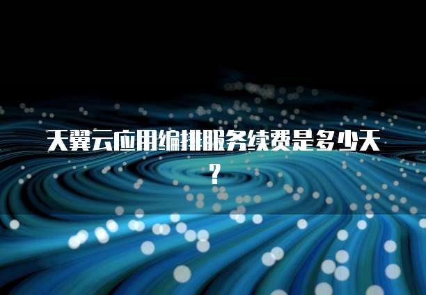 天翼云应用编排服务续费是多少天?