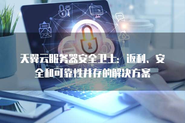 天翼云服务器安全卫士:返利、安全和可靠性并存的解决方案