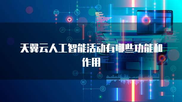 天翼云人工智能活动有哪些功能和作用