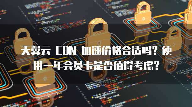 天翼云 CDN 加速价格合适吗？使用一年会员卡是否值得考虑？
