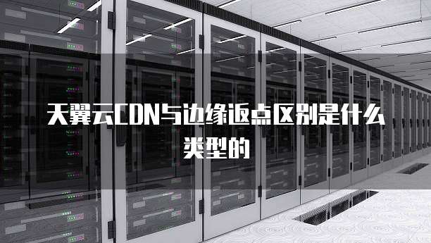 天翼云CDN与边缘返点区别是什么类型的