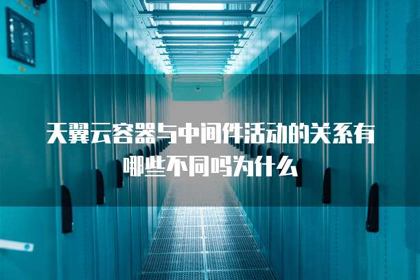 天翼云容器与中间件活动的关系有哪些不同吗为什么