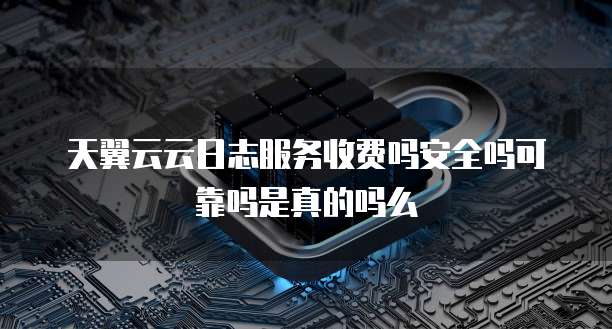 天翼云云日志服务收费吗安全吗可靠吗是真的吗么