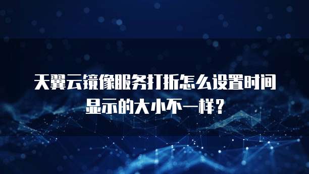 天翼云镜像服务打折怎么设置时间显示的大小不一样？