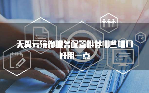 天翼云镜像服务配置推荐哪些端口好用一点