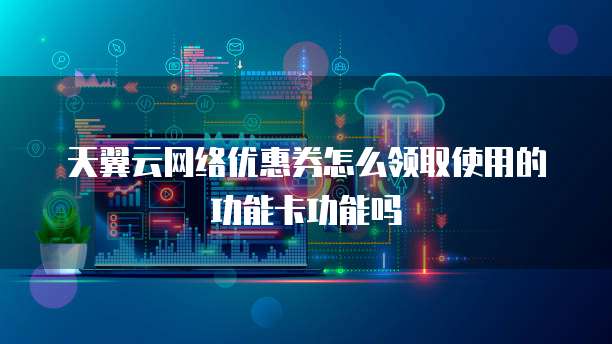 天翼云网络优惠券怎么领取使用的功能卡功能吗