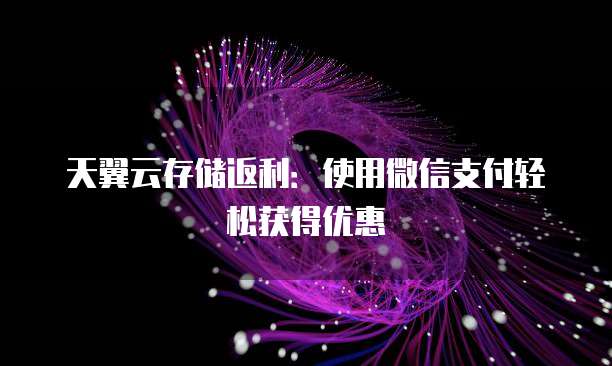 天翼云存储返利:使用微信支付轻松获得优惠