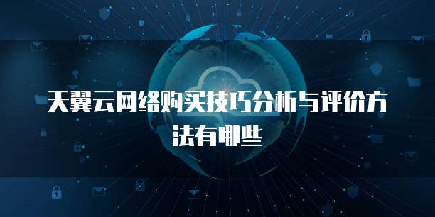 天翼云网络购买技巧分析与评价方法有哪些