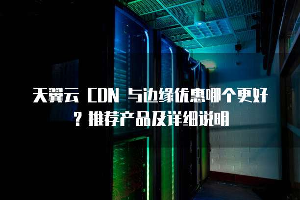 天翼云 CDN 与边缘优惠哪个更好?推荐产品及详细说明