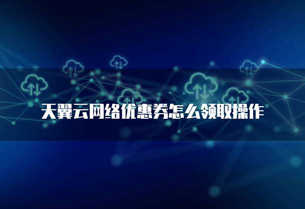 天翼云网络优惠券怎么领取操作