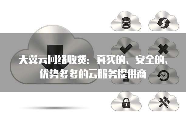 天翼云网络收费:真实的、安全的、优势多多的云服务提供商