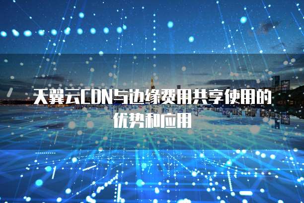 天翼云CDN与边缘费用共享使用的优势和应用