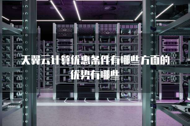 天翼云计算优惠条件有哪些方面的优势有哪些