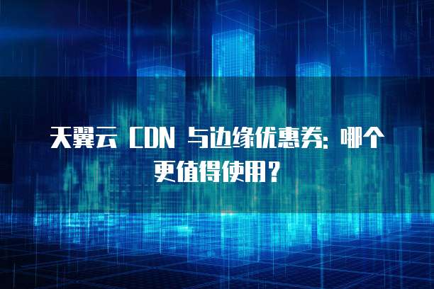 天翼云 CDN 与边缘优惠券: 哪个更值得使用？
