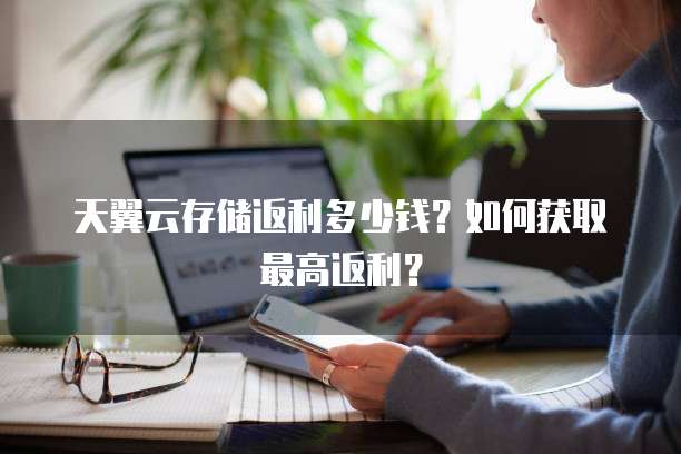 天翼云存储返利多少钱?如何获取最高返利?