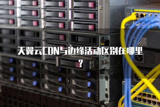 天翼云CDN与边缘活动区别在哪里?
