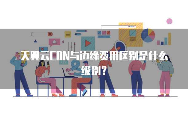 天翼云CDN与边缘费用区别是什么级别?
