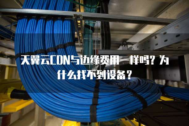 天翼云CDN与边缘费用一样吗?为什么找不到设备?