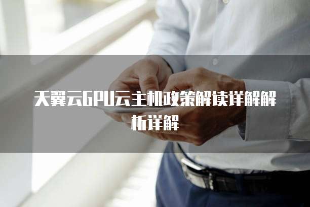 天翼云GPU云主机政策解读详解解析详解