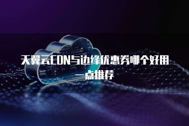天翼云CDN与边缘优惠券哪个好用一点推荐